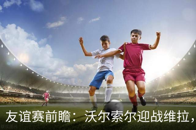 友谊赛前瞻：沃尔索尔迎战维拉，去年曾爆冷1-0取胜