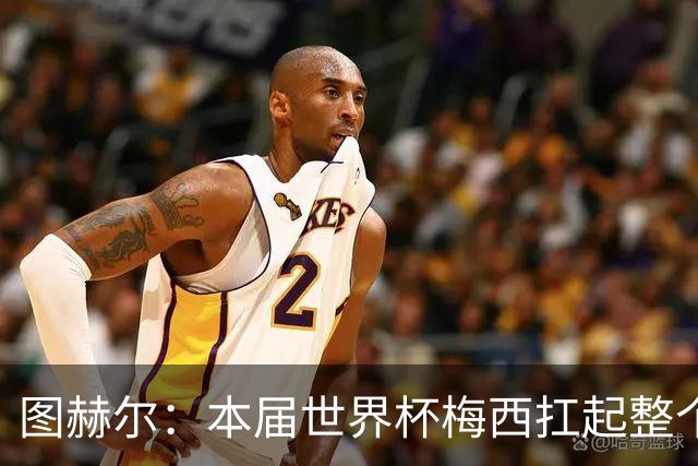 图赫尔：本届世界杯梅西扛起整个球队的表现，简直无法用言语形容