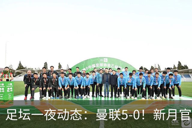 足坛一夜动态：曼联5-0！新月官宣6500万新援 皇马1亿报价新星